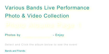 Various Bands Live Performance
Photo & Video Collection 
Photo Albums Page 1

Photos by kris@sirk1pro.com  - Enjoy 


Select and Click the album below to see the event

Bands and Friends: